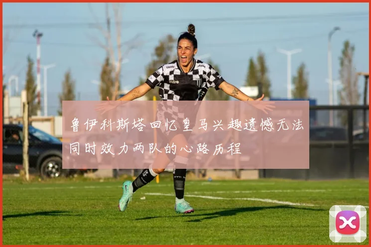 鲁伊科斯塔回忆皇马兴趣遗憾无法同时效力两队的心路历程