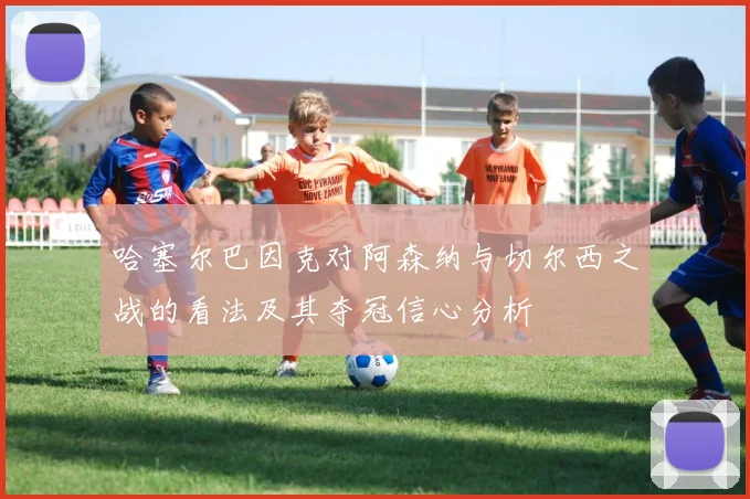 哈塞尔巴因克对阿森纳与切尔西之战的看法及其夺冠信心分析
