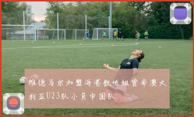 维德马尔加盟海港教练组曾率澳大利亚U23队小负中国队