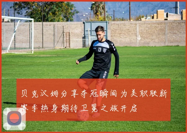 贝克汉姆分享夺冠瞬间为美职联新赛季热身期待卫冕之旅开启