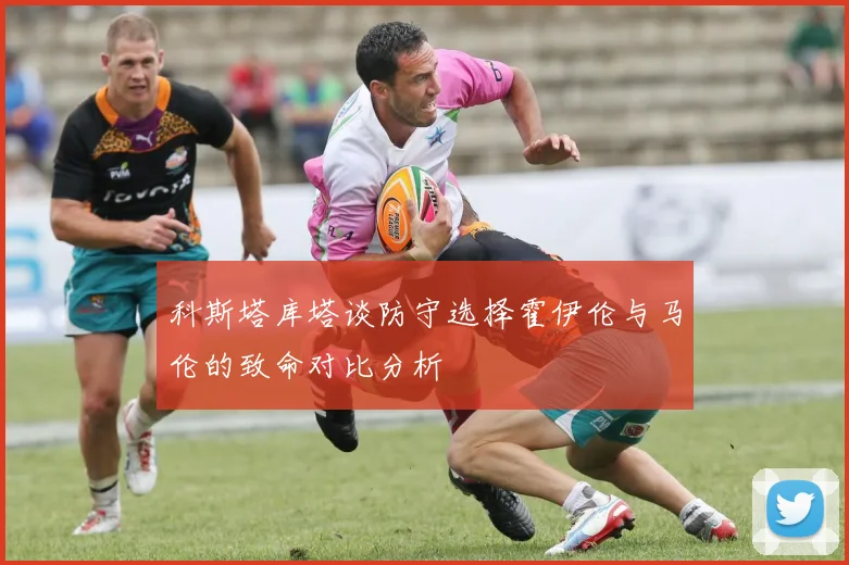 科斯塔库塔谈防守选择霍伊伦与马伦的致命对比分析