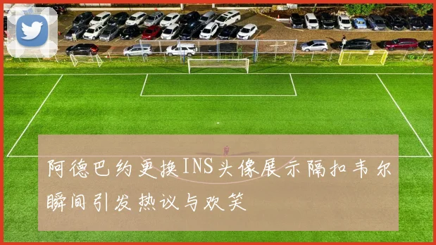 阿德巴约更换INS头像展示隔扣韦尔瞬间引发热议与欢笑