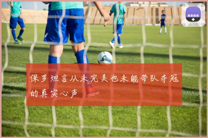 保罗坦言从未完美也未能带队夺冠的真实心声