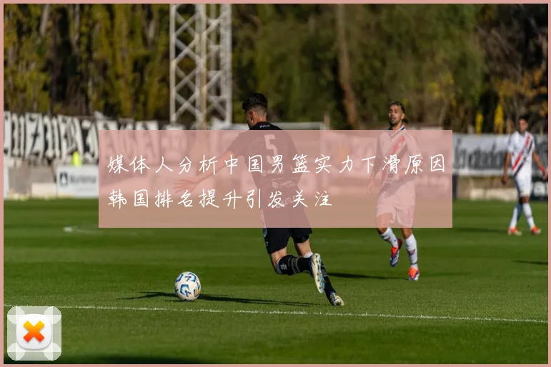 媒体人分析中国男篮实力下滑原因韩国排名提升引发关注