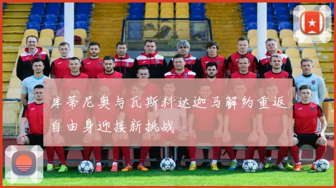 库蒂尼奥与瓦斯科达迦马解约重返自由身迎接新挑战