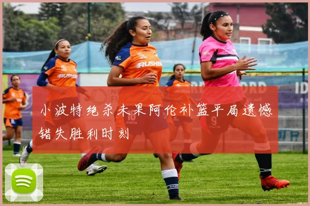 小波特绝杀未果阿伦补篮平局遗憾错失胜利时刻