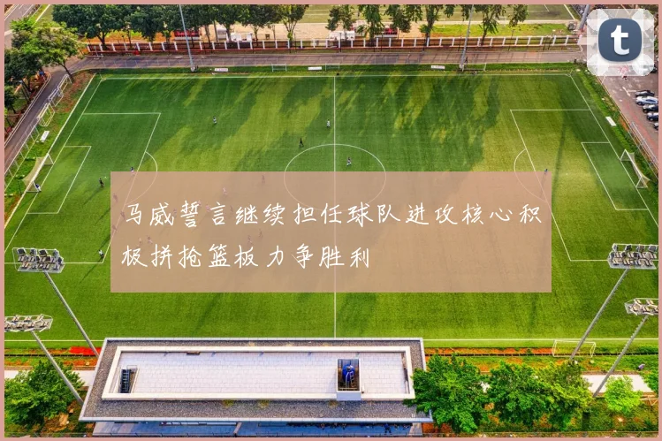 马威誓言继续担任球队进攻核心积极拼抢篮板力争胜利